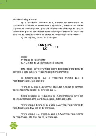 distribuição log-normal.
	        c) Os resultados (mínimos de 5) deverão ser submetidos ao
tratamento estatístico de acordo com o Apêndice 1, obtendo-se o Limite
Superior de Confiança (LSC) para um intervalo de confiança de 95%. O
valor do LSC passa a ser adotado como valor representativo da avaliação
para fins de comparação com os limites de concentração de Benzeno.
	        d) Em seguida, calcula-se a relação:




	onde:
	 I = Índice de julgamento
	 LC = Limites de Concentração de Benzeno

	       Este índice I deve ser utilizado para desencadear medidas de
controle e para balizar a freqüência do monitoramento.

	      e) Recomenda-se que a freqüência mínima para o
monitoramento seja a seguinte:

	      “I” maior ou igual a 1 devem ser adotadas medidas de controle
que conduzam a valores de I menor que 1.

	       Nesta situação, a freqüência de monitoramento deve ser
aquela necessária para a avaliação das medidas adotadas.

	      “I” menor que 1 e maior ou igual a 0,5 a freqüência mínima de
monitoramento deve ser de 16 semanas.

	      “I” menor que 0,5 e maior ou igual a 0,25 a freqüência mínima
de monitoramento deve ser de 32 semanas.


122
 
