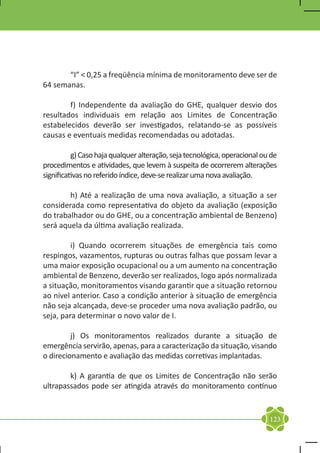 “I” < 0,25 a freqüência mínima de monitoramento deve ser de
64 semanas.

	       f) Independente da avaliação do GHE, qualquer desvio dos
resultados individuais em relação aos Limites de Concentração
estabelecidos deverão ser investigados, relatando-se as possíveis
causas e eventuais medidas recomendadas ou adotadas.

	         g) Caso haja qualquer alteração, seja tecnológica, operacional ou de
procedimentos e atividades, que levem à suspeita de ocorrerem alterações
significativas no referido índice, deve-se realizar uma nova avaliação.

	       h) Até a realização de uma nova avaliação, a situação a ser
considerada como representativa do objeto da avaliação (exposição
do trabalhador ou do GHE, ou a concentração ambiental de Benzeno)
será aquela da última avaliação realizada.

	        i) Quando ocorrerem situações de emergência tais como
respingos, vazamentos, rupturas ou outras falhas que possam levar a
uma maior exposição ocupacional ou a um aumento na concentração
ambiental de Benzeno, deverão ser realizados, logo após normalizada
a situação, monitoramentos visando garantir que a situação retornou
ao nível anterior. Caso a condição anterior à situação de emergência
não seja alcançada, deve-se proceder uma nova avaliação padrão, ou
seja, para determinar o novo valor de I.

	        j) Os monitoramentos realizados durante a situação de
emergência servirão, apenas, para a caracterização da situação, visando
o direcionamento e avaliação das medidas corretivas implantadas.

	       k) A garantia de que os Limites de Concentração não serão
ultrapassados pode ser atingida através do monitoramento contínuo


                                                                           123
 
