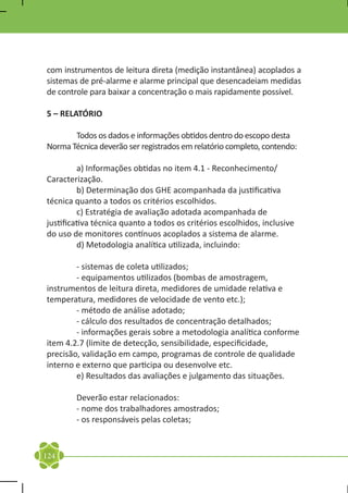 com instrumentos de leitura direta (medição instantânea) acoplados a
sistemas de pré-alarme e alarme principal que desencadeiam medidas
de controle para baixar a concentração o mais rapidamente possível.

5 – RELATÓRIO

	      Todos os dados e informações obtidos dentro do escopo desta
Norma Técnica deverão ser registrados em relatório completo, contendo:

	         a) Informações obtidas no item 4.1 - Reconhecimento/
Caracterização.
	         b) Determinação dos GHE acompanhada da justificativa
técnica quanto a todos os critérios escolhidos.
	         c) Estratégia de avaliação adotada acompanhada de
justificativa técnica quanto a todos os critérios escolhidos, inclusive
do uso de monitores contínuos acoplados a sistema de alarme.
	         d) Metodologia analítica utilizada, incluindo:

	       - sistemas de coleta utilizados;
	       - equipamentos utilizados (bombas de amostragem,
instrumentos de leitura direta, medidores de umidade relativa e
temperatura, medidores de velocidade de vento etc.);
	       - método de análise adotado;
	       - cálculo dos resultados de concentração detalhados;
	       - informações gerais sobre a metodologia analítica conforme
item 4.2.7 (limite de detecção, sensibilidade, especificidade,
precisão, validação em campo, programas de controle de qualidade
interno e externo que participa ou desenvolve etc.
	       e) Resultados das avaliações e julgamento das situações.

	       Deverão estar relacionados:
	       - nome dos trabalhadores amostrados;
	       - os responsáveis pelas coletas;


124
 