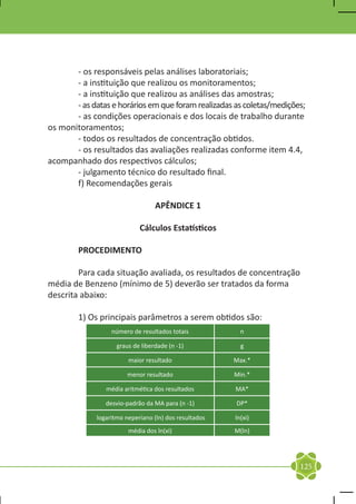 - os responsáveis pelas análises laboratoriais;
	      - a instituição que realizou os monitoramentos;
	      - a instituição que realizou as análises das amostras;
	      - as datas e horários em que foram realizadas as coletas/medições;
	      - as condições operacionais e dos locais de trabalho durante
os monitoramentos;
	      - todos os resultados de concentração obtidos.
	      - os resultados das avaliações realizadas conforme item 4.4,
acompanhado dos respectivos cálculos;
	      - julgamento técnico do resultado final.
	      f) Recomendações gerais

                                  APÊNDICE 1

                            Cálculos Estatísticos

	       PROCEDIMENTO

	       Para cada situação avaliada, os resultados de concentração
média de Benzeno (mínimo de 5) deverão ser tratados da forma
descrita abaixo:

	       1) Os principais parâmetros a serem obtidos são:
                  número de resultados totais            n

                    graus de liberdade (n -1)            g

                        maior resultado                Max.*

                       menor resultado                 Min.*

                média aritmética dos resultados        MA*

                desvio-padrão da MA para (n -1)        DP*

             logaritmo neperiano (ln) dos resultados   ln(xi)
                        média dos ln(xi)               M(ln)




                                                                       125
 