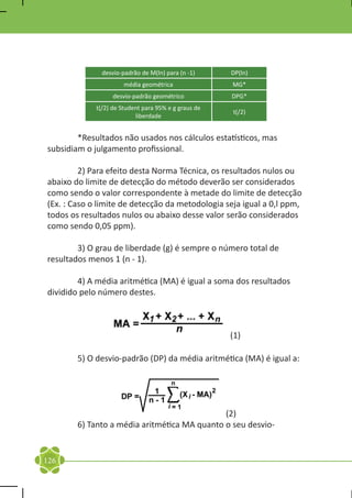 desvio-padrão de M(ln) para (n -1)     DP(ln)
                       média geométrica               MG*
                   desvio-padrão geométrico           DPG*
             t(/2) de Student para 95% e g graus de
                                                      t(/2)
                           liberdade


	       *Resultados não usados nos cálculos estatísticos, mas
subsidiam o julgamento profissional.

	        2) Para efeito desta Norma Técnica, os resultados nulos ou
abaixo do limite de detecção do método deverão ser considerados
como sendo o valor correspondente à metade do limite de detecção
(Ex. : Caso o limite de detecção da metodologia seja igual a 0,l ppm,
todos os resultados nulos ou abaixo desse valor serão considerados
como sendo 0,05 ppm).

	       3) O grau de liberdade (g) é sempre o número total de
resultados menos 1 (n - 1).

	       4) A média aritmética (MA) é igual a soma dos resultados
dividido pelo número destes.



                                                      (1)

	       5) O desvio-padrão (DP) da média aritmética (MA) é igual a:




                                              (2)
	       6) Tanto a média aritmética MA quanto o seu desvio-


126
 