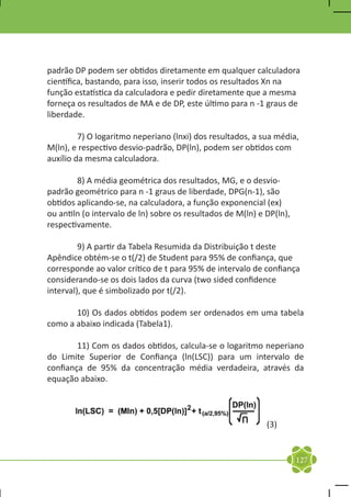 padrão DP podem ser obtidos diretamente em qualquer calculadora
científica, bastando, para isso, inserir todos os resultados Xn na
função estatística da calculadora e pedir diretamente que a mesma
forneça os resultados de MA e de DP, este último para n -1 graus de
liberdade.

	        7) O logaritmo neperiano (lnxi) dos resultados, a sua média,
M(ln), e respectivo desvio-padrão, DP(ln), podem ser obtidos com
auxílio da mesma calculadora.

	       8) A média geométrica dos resultados, MG, e o desvio-
padrão geométrico para n -1 graus de liberdade, DPG(n-1), são
obtidos aplicando-se, na calculadora, a função exponencial (ex)
ou antiln (o intervalo de ln) sobre os resultados de M(ln) e DP(ln),
respectivamente.

	        9) A partir da Tabela Resumida da Distribuição t deste
Apêndice obtém-se o t(/2) de Student para 95% de confiança, que
corresponde ao valor crítico de t para 95% de intervalo de confiança
considerando-se os dois lados da curva (two sided confidence
interval), que é simbolizado por t(/2).

	      10) Os dados obtidos podem ser ordenados em uma tabela
como a abaixo indicada (Tabela1).

	       11) Com os dados obtidos, calcula-se o logaritmo neperiano
do Limite Superior de Confiança (ln(LSC)) para um intervalo de
confiança de 95% da concentração média verdadeira, através da
equação abaixo.



                                                             (3)


                                                                       127
 