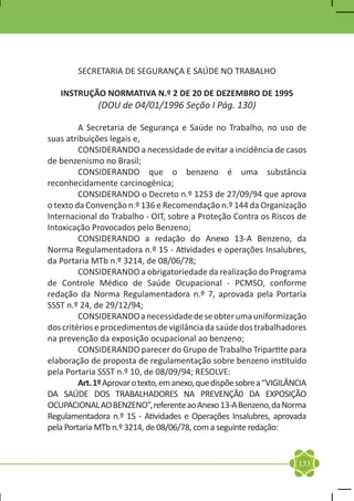SECRETARIA DE SEGURANÇA E SAÚDE NO TRABALHO

   INSTRUÇÃO NORMATIVA N.º 2 DE 20 DE DEZEMBRO DE 1995
              (DOU de 04/01/1996 Seção I Pág. 130)

	        A Secretaria de Segurança e Saúde no Trabalho, no uso de
suas atribuições legais e,
	        CONSIDERANDO a necessidade de evitar a incidência de casos
de benzenismo no Brasil;
	        CONSIDERANDO que o benzeno é uma substância
reconhecidamente carcinogênica;
	        CONSIDERANDO o Decreto n.º 1253 de 27/09/94 que aprova
o texto da Convenção n.º 136 e Recomendação n.º 144 da Organização
Internacional do Trabalho - OIT, sobre a Proteção Contra os Riscos de
Intoxicação Provocados pelo Benzeno;
	        CONSIDERANDO a redação do Anexo 13-A Benzeno, da
Norma Regulamentadora n.º 15 - Atividades e operações Insalubres,
da Portaria MTb n.º 3214, de 08/06/78;
	        CONSIDERANDO a obrigatoriedade da realização do Programa
de Controle Médico de Saúde Ocupacional - PCMSO, conforme
redação da Norma Regulamentadora n.º 7, aprovada pela Portaria
SSST n.º 24, de 29/12/94;
	        CONSIDERANDO a necessidade de se obter uma uniformização
dos critérios e procedimentos de vigilância da saúde dos trabalhadores
na prevenção da exposição ocupacional ao benzeno;
	        CONSIDERANDO parecer do Grupo de Trabalho Tripartite para
elaboração de proposta de regulamentação sobre benzeno instituído
pela Portaria SSST n.º 10, de 08/09/94; RESOLVE:
	        Art. 1º Aprovar o texto, em anexo, que dispõe sobre a “VIGILÂNCIA
DA SAÚDE DOS TRABALHADORES NA PREVENÇÃ0 DA EXPOSIÇÃO
OCUPACIONAL AO BENZENO”, referente ao Anexo 13-A Benzeno, da Norma
Regulamentadora n.º 15 - Atividades e Operações Insalubres, aprovada
pela Portaria MTb n.º 3214, de 08/06/78, com a seguinte redação:


                                                                       133
 