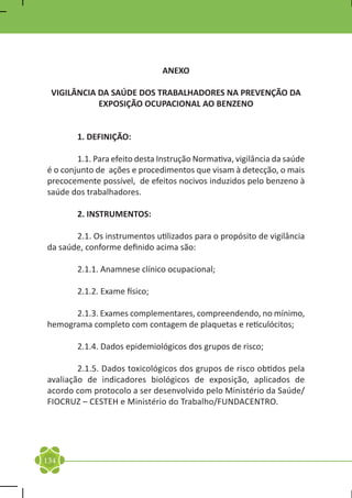 ANEXO

    VIGILÂNCIA DA SAÚDE DOS TRABALHADORES NA PREVENÇÃO DA
               EXPOSIÇÃO OCUPACIONAL AO BENZENO


	        1. DEFINIÇÃO:

	       1.1. Para efeito desta Instrução Normativa, vigilância da saúde
é o conjunto de ações e procedimentos que visam à detecção, o mais
precocemente possível, de efeitos nocivos induzidos pelo benzeno à
saúde dos trabalhadores.

	        2. INSTRUMENTOS:

	      2.1. Os instrumentos utilizados para o propósito de vigilância
da saúde, conforme definido acima são:

	        2.1.1. Anamnese clínico ocupacional;

	        2.1.2. Exame físico;

	     2.1.3. Exames complementares, compreendendo, no mínimo,
hemograma completo com contagem de plaquetas e reticulócitos;

	        2.1.4. Dados epidemiológicos dos grupos de risco;

	       2.1.5. Dados toxicológicos dos grupos de risco obtidos pela
avaliação de indicadores biológicos de exposição, aplicados de
acordo com protocolo a ser desenvolvido pelo Ministério da Saúde/
FIOCRUZ – CESTEH e Ministério do Trabalho/FUNDACENTRO.




134
 