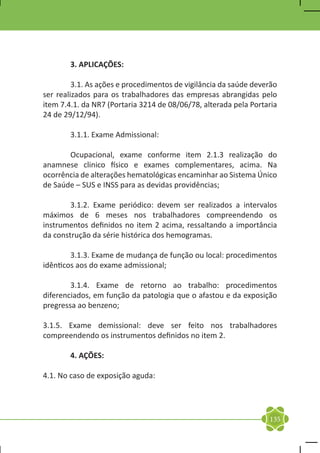 3. APLICAÇÕES:

	        3.1. As ações e procedimentos de vigilância da saúde deverão
ser realizados para os trabalhadores das empresas abrangidas pelo
item 7.4.1. da NR7 (Portaria 3214 de 08/06/78, alterada pela Portaria
24 de 29/12/94).

	       3.1.1. Exame Admissional:

	      Ocupacional, exame conforme item 2.1.3 realização do
anamnese clinico físico e exames complementares, acima. Na
ocorrência de alterações hematológicas encaminhar ao Sistema Único
de Saúde – SUS e INSS para as devidas providências;

	       3.1.2. Exame periódico: devem ser realizados a intervalos
máximos de 6 meses nos trabalhadores compreendendo os
instrumentos definidos no item 2 acima, ressaltando a importância
da construção da série histórica dos hemogramas.

	       3.1.3. Exame de mudança de função ou local: procedimentos
idênticos aos do exame admissional;

	       3.1.4. Exame de retorno ao trabalho: procedimentos
diferenciados, em função da patologia que o afastou e da exposição
pregressa ao benzeno;

3.1.5. Exame demissional: deve ser feito nos trabalhadores
compreendendo os instrumentos definidos no item 2.

	       4. AÇÕES:

4.1. No caso de exposição aguda:




                                                                  135
 