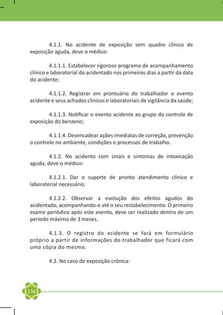 4.1.1. No acidente de exposição sem quadro clinico de
exposição aguda, deve o médico:

	        4.1.1.1. Estabelecer rigoroso programa de acompanhamento
clínico e laboratorial do acidentado nos primeiros dias a partir da data
do acidente;

	       4.1.1.2. Registrar em prontuário do trabalhador o evento
acidente e seus achados clínicos e laboratoriais de vigilância da saúde;

	       4.1.1.3. Notificar o evento acidente ao grupo do controle de
exposição do benzeno;

	       4.1.1.4. Desencadear ações imediatas de correção, prevenção
o controle no ambiente, condições e processos de trabalho.

	       4.1.2. No acidento com sinais e sintomas de intoxicação
aguda, deve o médico:

	       4.1.2.1. Dar o suporte de pronto atendimento clínico e
laboratorial necessário;

	       4.1.2.2. Observar a evolução dos efeitos agudos do
acidentado, acompanhando-o até o seu restabelecimento. O primeiro
exame periódico após este evento, deve ser realizado dentro de um
período máximo de 3 meses.

	      4.1.3. O registro do acidente se fará em formulário
próprio a partir de informações do trabalhador que ficará com
uma cópia do mesmo.

	       4.2. No caso de exposição crônica:




136
 