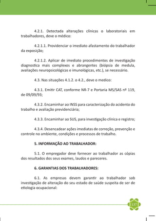 4.2.1. Detectada alterações clínicas o laboratoriais em
trabalhadores, deve o médico:

	      4.2.1.1. Providenciar o imediato afastamento do trabalhador
da exposição;

	       4.2.1.2. Aplicar de imediato procedimentos de investigação
diagnostica mais complexos e abrangentes (biópsia de medula,
avaliações neuropsicológicas e imunológicas, etc.), se necessário.

	      4.3. Nas situações 4.1.2. o 4.2., deve o medico:

	      4.3.1. Emitir CAT, conforme NR-7 e Portaria MS/SAS nº 119,
de 09/09/93;

	       4.3.2. Encaminhar ao INSS para caracterização do acidento do
trabalho e avaliação previdenciária;

	      4.3.3. Encaminhar ao SUS, para investigação clínica e registro;

	       4.3.4. Desencadear ações imediatas de correção, prevenção e
controle no ambiente, condições e processos de trabalho.

	      5. INFORMAÇÃO AO TRABALHADOR:

	       5.1. O empregador deve fornecer ao trabalhador as cópias
dos resultados dos seus exames, laudos e pareceres.

	      6. GARANTIAS DOS TRABALHADORES:

	        6.1. As empresas devem garantir ao trabalhador sob
investigação de alteração do seu estado de saúde suspeita de ser de
etiologia ocupacional:



                                                                   137
 