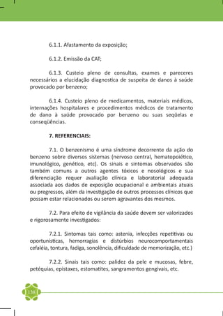 6.1.1. Afastamento da exposição;

	       6.1.2. Emissão da CAT;

	      6.1.3. Custeio pleno de consultas, exames e pareceres
necessários a elucidação diagnostica de suspeita de danos à saúde
provocado por benzeno;

	       6.1.4. Custeio pleno de medicamentos, materiais médicos,
internações hospitalares e procedimentos médicos de tratamento
de dano à saúde provocado por benzeno ou suas seqüelas e
conseqüências.

	       7. REFERENCIAIS:

	       7.1. O benzenismo é uma síndrome decorrente da ação do
benzeno sobre diversos sistemas (nervoso central, hematopoiético,
imunológico, genético, etc). Os sinais e sintomas observados são
também comuns a outros agentes tóxicos e nosológicos e sua
diferenciação requer avaliação clínica e laboratorial adequada
associada aos dados de exposição ocupacional e ambientais atuais
ou pregressos, além da investigação de outros processos clínicos que
possam estar relacionados ou serem agravantes dos mesmos.

	       7.2. Para efeito de vigilância da saúde devem ser valorizados
e rigorosamente investigados:

	        7.2.1. Sintomas tais como: astenia, infecções repetitivas ou
oportunísticas, hemorragias e distúrbios neurocomportamentais
cefaléia, tontura, fadiga, sonolência, dificuldade de memorização, etc.)

	      7.2.2. Sinais tais como: palidez da pele e mucosas, febre,
petéquias, epistaxes, estomatites, sangramentos gengivais, etc.


138
 