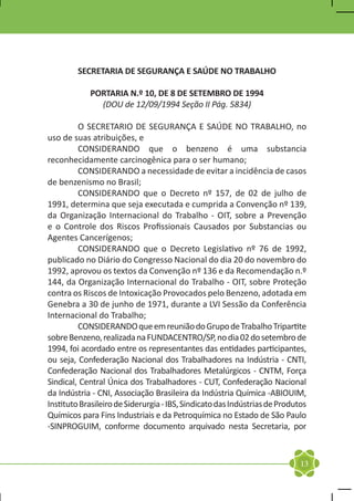 SECRETARIA DE SEGURANÇA E SAÚDE NO TRABALHO

            PORTARIA N.º 10, DE 8 DE SETEMBRO DE 1994
              (DOU de 12/09/1994 Seção II Pág. 5834)

	        O SECRETARIO DE SEGURANÇA E SAÚDE NO TRABALHO, no
uso de suas atribuições, e
	        CONSIDERANDO que o benzeno é uma substancia
reconhecidamente carcinogênica para o ser humano;
	        CONSIDERANDO a necessidade de evitar a incidência de casos
de benzenismo no Brasil;
	        CONSIDERANDO que o Decreto nº 157, de 02 de julho de
1991, determina que seja executada e cumprida a Convenção nº 139,
da Organização Internacional do Trabalho - OIT, sobre a Prevenção
e o Controle dos Riscos Profissionais Causados por Substancias ou
Agentes Cancerígenos;
	        CONSIDERANDO que o Decreto Legislativo nº 76 de 1992,
publicado no Diário do Congresso Nacional do dia 20 do novembro do
1992, aprovou os textos da Convenção nº 136 e da Recomendação n.º
144, da Organização Internacional do Trabalho - OIT, sobre Proteção
contra os Riscos de Intoxicação Provocados pelo Benzeno, adotada em
Genebra a 30 de junho de 1971, durante a LVI Sessão da Conferência
Internacional do Trabalho;
	        CONSIDERANDO que em reunião do Grupo de Trabalho Tripartite
sobre Benzeno, realizada na FUNDACENTRO/SP, no dia 02 do setembro de
1994, foi acordado entre os representantes das entidades participantes,
ou seja, Confederação Nacional dos Trabalhadores na Indústria - CNTI,
Confederação Nacional dos Trabalhadores Metalúrgicos - CNTM, Força
Sindical, Central Única dos Trabalhadores - CUT, Confederação Nacional
da Indústria - CNI, Associação Brasileira da Indústria Química -ABIOUIM,
Instituto Brasileiro de Siderurgia - IBS, Sindicato das Indústrias de Produtos
Químicos para Fins Industriais e da Petroquímica no Estado de São Paulo
-SINPROGUIM, conforme documento arquivado nesta Secretaria, por



                                                                            13
 