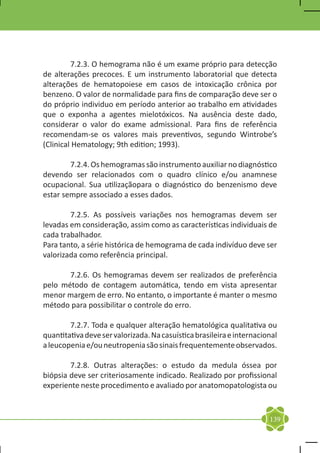 7.2.3. O hemograma não é um exame próprio para detecção
de alterações precoces. E um instrumento laboratorial que detecta
alterações de hematopoiese em casos de intoxicação crônica por
benzeno. O valor de normalidade para fins de comparação deve ser o
do próprio individuo em período anterior ao trabalho em atividades
que o exponha a agentes mielotóxicos. Na ausência deste dado,
considerar o valor do exame admissional. Para fins de referência
recomendam-se os valores mais preventivos, segundo Wintrobe’s
(Clinical Hematology; 9th edition; 1993).

	       7.2.4. Os hemogramas são instrumento auxiliar no diagnóstico
devendo ser relacionados com o quadro clínico e/ou anamnese
ocupacional. Sua utilizaçãopara o diagnóstico do benzenismo deve
estar sempre associado a esses dados.

	       7.2.5. As possíveis variações nos hemogramas devem ser
levadas em consideração, assim como as características individuais de
cada trabalhador.
Para tanto, a série histórica de hemograma de cada indivíduo deve ser
valorizada como referência principal.

	      7.2.6. Os hemogramas devem ser realizados de preferência
pelo método de contagem automática, tendo em vista apresentar
menor margem de erro. No entanto, o importante é manter o mesmo
método para possibilitar o controle do erro.

	       7.2.7. Toda e qualquer alteração hematológica qualitativa ou
quantitativa deve ser valorizada. Na casuística brasileira e internacional
a leucopenia e/ou neutropenia são sinais frequentemente observados.

	       7.2.8. Outras alterações: o estudo da medula óssea por
biópsia deve ser criteriosamente indicado. Realizado por profissional
experiente neste procedimento e avaliado por anatomopatologista ou



                                                                       139
 