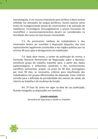 hematologista, é um recurso importante para verificar o dano central
refletido nas alterações do sangue periférico. Outros exames como
testes do mutagenicidade (testes do micronúcleos e de avaliação de
metáfases), imunológicos (imunoglobulinas e provas funcionais de
neutrófilos) e neurocomportamentais devem ser considerados na
elucidação dos casos em que houver necessidade.

	       7.3. Os prontuários médicos de trabalhadores e dos
intoxicados devem ser mantidos à disposição daqueles, dos seus
representantes legalmente constituídos e dos órgãos públicos por no
mínimo 30 anos após o desligamento do trabalhador.

	        7.4. Após doze meses, a contar da publicação da norma, a
Comissão Nacional Permanente de Negociação sobre o Benzeno,
constituirá grupo do trabalho tripartite para, a partir dos dados
epidemiológicos e ambientais existentes e dos conhecimentos
científicos pertinentes, propor, no prazo de 90 dias, prorrogáveis
por mais 90 dias, se necessário, critérios para classificação dos
trabalhadores em grupos diferenciados do exposição. Estes critérios
servirão para a definição da periodicidade dos exames de saúde, do
retorno ao trabalho e de mudança de função.

	       Art. 2º Esta l.N. entra em vigor na data de sua publicação,
ficando revogadas as disposições em contrário.

                         ZUHER HANDAR
             Secretário de Segurança e Saúde no Trabalho




140
 