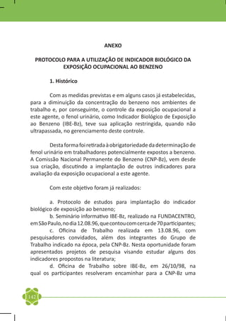 ANEXO

    PROTOCOLO PARA A UTILIZAÇÃO DE INDICADOR BIOLÓGICO DA
            EXPOSIÇÃO OCUPACIONAL AO BENZENO

	       1. Histórico

	       Com as medidas previstas e em alguns casos já estabelecidas,
para a diminuição da concentração do benzeno nos ambientes de
trabalho e, por conseguinte, o controle da exposição ocupacional a
este agente, o fenol urinário, como Indicador Biológico de Exposição
ao Benzeno (IBE-Bz), teve sua aplicação restringida, quando não
ultrapassada, no gerenciamento deste controle.

	        Desta forma foi retirada à obrigatoriedade da determinação de
fenol urinário em trabalhadores potencialmente expostos a benzeno.
A Comissão Nacional Permanente do Benzeno (CNP-Bz), vem desde
sua criação, discutindo a implantação de outros indicadores para
avaliação da exposição ocupacional a este agente.

	       Com este objetivo foram já realizados:

	       a. Protocolo de estudos para implantação do indicador
biológico de exposição ao benzeno;
	       b. Seminário informativo IBE-Bz, realizado na FUNDACENTRO,
em São Paulo, no dia 12.08.96, que contou com cerca de 70 participantes;
	       c. Oficina de Trabalho realizada em 13.08.96, com
pesquisadores convidados, além dos integrantes do Grupo de
Trabalho indicado na época, pela CNP-Bz. Nesta oportunidade foram
apresentados projetos de pesquisa visando estudar alguns dos
indicadores propostos na literatura;
	       d. Oficina de Trabalho sobre IBE-Bz, em 26/10/98, na
qual os participantes resolveram encaminhar para a CNP-Bz uma


142
 