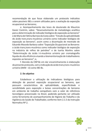 recomendação de que fosse elaborado um protocolo indicativo
sobre possíveis IBEs a serem utilizados para a avaliação da exposição
ocupacional ao benzeno;
	        e. Acompanhamento das teses de doutorado de Maurício
Xavier Contrim, sobre: “Desenvolvimento de metodologia analítica
para a determinação de indicador biológico de exposição ao benzeno”
e de Maria de Fátima Barrozo da Costa sobre: “Estudo da aplicabilidade
do ácido trans,trans-mucônico urinário como indicador biológico de
exposição ao benzeno”, assim como a dissertação de mestrado de
Eduardo Macedo Barbosa sobre “Exposição Ocupacional ao Benzeno:
o ácido trans,trans-mucônico como indicador biológico de exposição
na indústria de refino de petróleo” e de Isarita Martins sobre
“Determinação do ácido t-t-mucônico urinário por cromatografia
líquida de alta eficiência visando a biomonitorização de trabalhadores
expostos ao benzeno”; e,
	        f. Decisão da CNP-Bz em dar encaminhamento à elaboração
do presente protocolo, com a indicação do ácido trans,trans-mucônico
urinário (AttM - U) como IBE-Bz.

	       2. Do objetivo

	        Estabelecer a utilização de indicadores biológicos para
detecção de possível exposição ocupacional ao benzeno, que
possuam características de aplicabilidade, especificidade e
sensibilidade para exposição a baixas concentrações de benzeno
em ambiente de trabalho compatíveis com o valor de referência
tecnológico preconizado no Brasil, podendo portanto ser utilizado
como ferramenta de acompanhamento de Higiene do Trabalho e da
Vigilância da Saúde do Trabalhador, conforme item 2.1.5 da Instrução
Normativa Nº 2.




                                                                   143
 