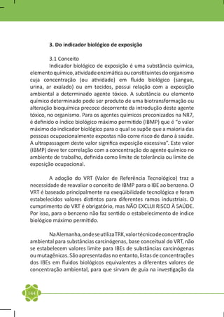 3. Do indicador biológico de exposição

	        3.1 Conceito
	        Indicador biológico de exposição é uma substância química,
elemento químico, atividade enzimática ou constituintes do organismo
cuja concentração (ou atividade) em fluido biológico (sangue,
urina, ar exalado) ou em tecidos, possui relação com a exposição
ambiental a determinado agente tóxico. A substância ou elemento
químico determinado pode ser produto de uma biotransformação ou
alteração bioquímica precoce decorrente da introdução deste agente
tóxico, no organismo. Para os agentes químicos preconizados na NR7,
é definido o índice biológico máximo permitido (IBMP) que é “o valor
máximo do indicador biológico para o qual se supõe que a maioria das
pessoas ocupacionalmente expostas não corre risco de dano à saúde.
A ultrapassagem deste valor significa exposição excessiva”. Este valor
(IBMP) deve ter correlação com a concentração do agente químico no
ambiente de trabalho, definida como limite de tolerância ou limite de
exposição ocupacional.

	        A adoção do VRT (Valor de Referência Tecnológico) traz a
necessidade de reavaliar o conceito de IBMP para o IBE ao benzeno. O
VRT é baseado principalmente na exeqüibilidade tecnológica e foram
estabelecidos valores distintos para diferentes ramos industriais. O
cumprimento do VRT é obrigatório, mas NÃO EXCLUI RISCO À SAÚDE.
Por isso, para o benzeno não faz sentido o estabelecimento de índice
biológico máximo permitido.

	       Na Alemanha, onde se utiliza TRK, valor técnico de concentração
ambiental para substâncias carcinógenas, base conceitual do VRT, não
se estabelecem valores limite para IBEs de substâncias carcinógenas
ou mutagênicas. São apresentadas no entanto, listas de concentrações
dos IBEs em fluidos biológicos equivalentes a diferentes valores de
concentração ambiental, para que sirvam de guia na investigação da



144
 