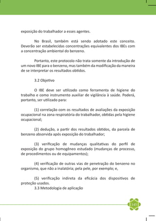 exposição do trabalhador a esses agentes.

	      No Brasil, também está sendo adotado este conceito.
Deverão ser estabelecidas concentrações equivalentes dos IBEs com
a concentração ambiental do benzeno.

	        Portanto, este protocolo não trata somente da introdução de
um novo IBE para o benzeno, mas também da modificação da maneira
de se interpretar os resultados obtidos.

	       3.2 Objetivo

	       O IBE deve ser utilizado como ferramenta de higiene do
trabalho e como instrumento auxiliar de vigilância à saúde. Poderá,
portanto, ser utilizado para:

	      (1) correlação com os resultados de avaliações da exposição
ocupacional na zona respiratória do trabalhador, obtidas pela higiene
ocupacional;

	      (2) dedução, a partir dos resultados obtidos, da parcela de
benzeno absorvida após exposição do trabalhador;

	       (3) verificação de mudanças qualitativas do perfil de
exposição do grupo homogêneo estudado (mudanças de processo,
de procedimentos ou de equipamentos);

	      (4) verificação de outras vias de penetração do benzeno no
organismo, que não a inalatória; pela pele, por exemplo; e,

	      (5) verificação indireta da eficácia dos dispositivos de
proteção usados.
	      3.3 Metodologia de aplicação



                                                                  145
 