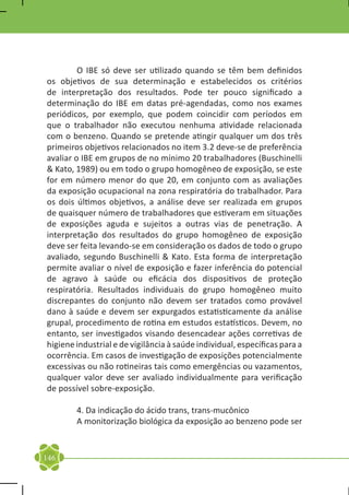 O IBE só deve ser utilizado quando se têm bem definidos
os objetivos de sua determinação e estabelecidos os critérios
de interpretação dos resultados. Pode ter pouco significado a
determinação do IBE em datas pré-agendadas, como nos exames
periódicos, por exemplo, que podem coincidir com períodos em
que o trabalhador não executou nenhuma atividade relacionada
com o benzeno. Quando se pretende atingir qualquer um dos três
primeiros objetivos relacionados no item 3.2 deve-se de preferência
avaliar o IBE em grupos de no mínimo 20 trabalhadores (Buschinelli
& Kato, 1989) ou em todo o grupo homogêneo de exposição, se este
for em número menor do que 20, em conjunto com as avaliações
da exposição ocupacional na zona respiratória do trabalhador. Para
os dois últimos objetivos, a análise deve ser realizada em grupos
de quaisquer número de trabalhadores que estiveram em situações
de exposições aguda e sujeitos a outras vias de penetração. A
interpretação dos resultados do grupo homogêneo de exposição
deve ser feita levando-se em consideração os dados de todo o grupo
avaliado, segundo Buschinelli & Kato. Esta forma de interpretação
permite avaliar o nível de exposição e fazer inferência do potencial
de agravo à saúde ou eficácia dos dispositivos de proteção
respiratória. Resultados individuais do grupo homogêneo muito
discrepantes do conjunto não devem ser tratados como provável
dano à saúde e devem ser expurgados estatisticamente da análise
grupal, procedimento de rotina em estudos estatísticos. Devem, no
entanto, ser investigados visando desencadear ações corretivas de
higiene industrial e de vigilância à saúde individual, específicas para a
ocorrência. Em casos de investigação de exposições potencialmente
excessivas ou não rotineiras tais como emergências ou vazamentos,
qualquer valor deve ser avaliado individualmente para verificação
de possível sobre-exposição.

	       4. Da indicação do ácido trans, trans-mucônico
	       A monitorização biológica da exposição ao benzeno pode ser


146
 