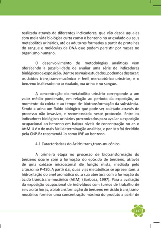realizada através de diferentes indicadores, que vão desde aqueles
com meia vida biológica curta como o benzeno no ar exalado ou seus
metabólitos urinários, até os adutores formados a partir de proteínas
do sangue e moléculas de DNA que podem persistir por meses no
organismo humano.

	       O desenvolvimento de metodologias analíticas vem
oferecendo a possibilidade de avaliar uma série de indicadores
biológicos de exposição. Dentre os mais estudados, podemos destacar:
os ácidos trans,trans-mucônico e fenil mercaptúrico urinários, e o
benzeno inalterado no ar exalado, na urina e no sangue.

	       A concentração do metabólito urinário corresponde a um
valor médio ponderado, em relação ao período da exposição, ao
momento da coleta e ao tempo de biotransformação da substância.
Sendo a urina um fluido biológico que pode ser coletado através de
processo não invasivo, e recomendada neste protocolo. Entre os
indicadores biológicos urinários preconizados para avaliar a exposição
ocupacional ao benzeno em baixos níveis de concentração no ar, o
AttM-U é o de mais fácil determinação analítica, e por isto foi decidido
pela CNP-Bz recomendá-lo como IBE ao benzeno.

	       4.1 Características do Ácido trans,trans-mucônico

	         A primeira etapa no processo de biotransformação do
benzeno ocorre com a formação do epóxido de benzeno, através
de uma oxidase microssomal de função mista, mediada pelo
citocromo P-450. A partir daí, duas vias metabólicas se apresentam: a
hidroxilação do anel aromático ou a sua abertura com a formação do
ácido trans,trans-mucônico (AttM) (Barbosa, 1997). Para a avaliação
da exposição ocupacional de indivíduos com turnos de trabalho de
seis a oito horas, a biotransformação do benzeno em ácido trans,trans-
mucônico fornece uma concentração máxima do produto a partir de


                                                                     147
 