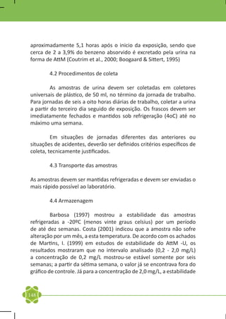 aproximadamente 5,1 horas após o inicio da exposição, sendo que
cerca de 2 a 3,9% do benzeno absorvido é excretado pela urina na
forma de AttM (Coutrim et al., 2000; Boogaard & Sittert, 1995)

	       4.2 Procedimentos de coleta

	        As amostras de urina devem ser coletadas em coletores
universais de plástico, de 50 ml, no término da jornada de trabalho.
Para jornadas de seis a oito horas diárias de trabalho, coletar a urina
a partir do terceiro dia seguido de exposição. Os frascos devem ser
imediatamente fechados e mantidos sob refrigeração (4oC) até no
máximo uma semana.

	        Em situações de jornadas diferentes das anteriores ou
situações de acidentes, deverão ser definidos critérios específicos de
coleta, tecnicamente justificados.

	       4.3 Transporte das amostras

As amostras devem ser mantidas refrigeradas e devem ser enviadas o
mais rápido possível ao laboratório.

	       4.4 Armazenagem

	        Barbosa (1997) mostrou a estabilidade das amostras
refrigeradas a -20ºC (menos vinte graus celsius) por um período
de até dez semanas. Costa (2001) indicou que a amostra não sofre
alteração por um mês, a esta temperatura. De acordo com os achados
de Martins, I. (1999) em estudos de estabilidade do AttM -U, os
resultados mostraram que no intervalo analisado (0,2 - 2,0 mg/L)
a concentração de 0,2 mg/L mostrou-se estável somente por seis
semanas; a partir da sétima semana, o valor já se encontrava fora do
gráfico de controle. Já para a concentração de 2,0 mg/L, a estabilidade


148
 