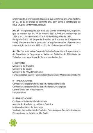 unanimidade, a prorrogação do prazo a que se refere o art. 5º da Portaria
n.º 03, de 10 de março do corrente ano, bem como a constituição do
novo Grupo a ser formado, resolve:

Art. 1º - Fica prorrogado por mais 180 (cento e oitenta) dias, os prazos
que se referem aos art. 5º da Portaria SSST n.º 03, de 10 de março de
1994 e art. 1º da Portaria SSST n.º 06 de 06 de junho de 1994.
Parágrafo Único - O Grupo de Trabalho terá o prazo de 120 (cento e
vinte) dias para elaborar proposta de regulamentação, objetivando a
substituição da Portaria SSST n.º 03, de 10 de março de 1994.

Art. 2º - Fica instituído o Grupo de Trabalho Tripartite, sob a presidência
do Secretário de Segurança e Saúde no Trabalho do Ministério do
Trabalho, com a participação de representantes do:

I – GOVERNO
Ministério do Trabalho
Ministério da Saúde
Ministério da Previdência Social
Fundação Jorge Duprat Figueiredo de Segurança e Medicina do Trabalho

II - TRABALHADORES
Confederação Nacional dos Trabalhadores na Indústria
Confederação Nacional dos Trabalhadores Metalúrgicos
Central Única dos Trabalhadores
Força Sindical

III - EMPREGADORES
Confederação Nacional da Indústria
Associação Brasileira da Indústria Química
Instituto Brasileiro de Siderurgia
Sindicato das Indústrias de Produtos Químicos para fins Industriais e da
Petroquímica no Estado de São Paulo


14
 