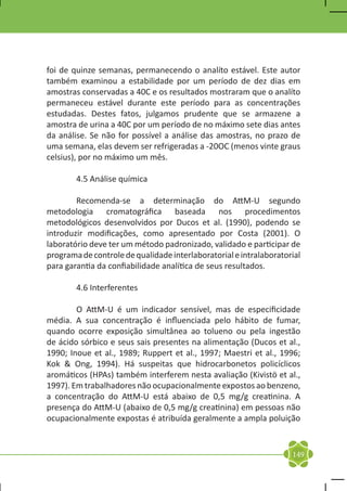 foi de quinze semanas, permanecendo o analíto estável. Este autor
também examinou a estabilidade por um período de dez dias em
amostras conservadas a 40C e os resultados mostraram que o analíto
permaneceu estável durante este período para as concentrações
estudadas. Destes fatos, julgamos prudente que se armazene a
amostra de urina a 40C por um período de no máximo sete dias antes
da análise. Se não for possível a análise das amostras, no prazo de
uma semana, elas devem ser refrigeradas a -20OC (menos vinte graus
celsius), por no máximo um mês.

	       4.5 Análise química

	       Recomenda-se a determinação do AttM-U segundo
metodologia cromatográfica baseada nos procedimentos
metodológicos desenvolvidos por Ducos et al. (1990), podendo se
introduzir modificações, como apresentado por Costa (2001). O
laboratório deve ter um método padronizado, validado e participar de
programa de controle de qualidade interlaboratorial e intralaboratorial
para garantia da confiabilidade analítica de seus resultados.

	       4.6 Interferentes

	       O AttM-U é um indicador sensível, mas de especificidade
média. A sua concentração é influenciada pelo hábito de fumar,
quando ocorre exposição simultânea ao tolueno ou pela ingestão
de ácido sórbico e seus sais presentes na alimentação (Ducos et al.,
1990; Inoue et al., 1989; Ruppert et al., 1997; Maestri et al., 1996;
Kok & Ong, 1994). Há suspeitas que hidrocarbonetos policíclicos
aromáticos (HPAs) também interferem nesta avaliação (Kivistö et al.,
1997). Em trabalhadores não ocupacionalmente expostos ao benzeno,
a concentração do AttM-U está abaixo de 0,5 mg/g creatinina. A
presença do AttM-U (abaixo de 0,5 mg/g creatinina) em pessoas não
ocupacionalmente expostas é atribuída geralmente a ampla poluição


                                                                    149
 