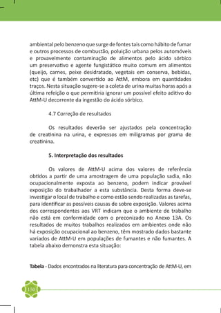 ambiental pelo benzeno que surge de fontes tais como hábito de fumar
e outros processos de combustão, poluição urbana pelos automóveis
e provavelmente contaminação de alimentos pelo ácido sórbico
um preservativo e agente fungistático muito comum em alimentos
(queijo, carnes, peixe desidratado, vegetais em conserva, bebidas,
etc) que é também convertido ao AttM, embora em quantidades
traços. Nesta situação sugere-se a coleta de urina muitas horas após a
última refeição o que permitiria ignorar um possível efeito aditivo do
AttM-U decorrente da ingestão do ácido sórbico.

	       4.7 Correção de resultados

	       Os resultados deverão ser ajustados pela concentração
de creatinina na urina, e expressos em miligramas por grama de
creatinina.

	       5. Interpretação dos resultados

	       Os valores de AttM-U acima dos valores de referência
obtidos a partir de uma amostragem de uma população sadia, não
ocupacionalmente exposta ao benzeno, podem indicar provável
exposição do trabalhador a esta substância. Desta forma deve-se
investigar o local de trabalho e como estão sendo realizadas as tarefas,
para identificar as possíveis causas de sobre exposição. Valores acima
dos correspondentes aos VRT indicam que o ambiente de trabalho
não está em conformidade com o preconizado no Anexo 13A. Os
resultados de muitos trabalhos realizados em ambientes onde não
há exposição ocupacional ao benzeno, têm mostrado dados bastante
variados de AttM-U em populações de fumantes e não fumantes. A
tabela abaixo demonstra esta situação:

	
Tabela - Dados encontrados na literatura para concentração de AttM-U, em


150
 