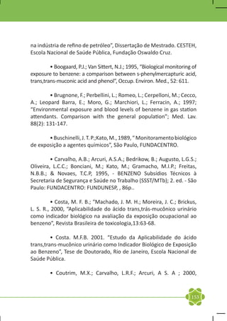 na indústria de refino de petróleo”, Dissertação de Mestrado. CESTEH,
Escola Nacional de Saúde Pública, Fundação Oswaldo Cruz.

	        • Boogaard, P.J.; Van Sittert, N.J.; 1995, “Biological monitoring of
exposure to benzene: a comparison between s-phenylmercapturic acid,
trans,trans-muconic acid and phenol”, Occup. Environ. Med., 52: 611.
	
	        • Brugnone, F.; Perbellini, L.; Romeo, L.; Cerpelloni, M.; Cecco,
A.; Leopard Barra, E.; Moro, G.; Marchiori, L.; Ferracin, A.; 1997;
“Environmental exposure and blood levels of benzene in gas station
attendants. Comparison with the general population”; Med. Lav.
88(2): 131-147.
	
	        • Buschinelli, J. T. P.;Kato, M., 1989, “ Monitoramento biológico
de exposição a agentes químicos”, São Paulo, FUNDACENTRO.

	        • Carvalho, A.B.; Arcuri, A.S.A.; Bedrikow, B.; Augusto, L.G.S.;
Oliveira, L.C.C.; Bonciani, M.; Kato, M.; Gramacho, M.I.P.; Freitas,
N.B.B.; & Novaes, T.C.P, 1995, - BENZENO Subsídios Técnicos à
Secretaria de Segurança e Saúde no Trabalho (SSST/MTb); 2. ed. - São
Paulo: FUNDACENTRO: FUNDUNESP, , 86p..

	        • Costa, M. F. B.; “Machado, J. M. H.; Moreira, J. C.; Brickus,
L. S. R., 2000, “Aplicabilidade do ácido trans,trás-mucônico urinário
como indicador biológico na avaliação da exposição ocupacional ao
benzeno”, Revista Brasileira de toxicologia,13:63-68.

	        • Costa. M.F.B. 2001. “Estudo da Aplicabilidade do ácido
trans,trans-mucônico urinário como Indicador Biológico de Exposição
ao Benzeno”, Tese de Doutorado, Rio de Janeiro, Escola Nacional de
Saúde Pública.

	        • Coutrim, M.X.; Carvalho, L.R.F.; Arcuri, A S. A ; 2000,



                                                                          153
 