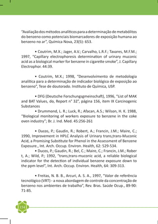 “Avaliação dos métodos analíticos para a determinação de metabólitos
do benzeno como potenciais biomarcadores de exposição humana ao
benzeno no ar”, Química Nova, 23(5): 653.

	        • Coutrim, M.X.; Jager, A.V.; Carvalho, L.R.F.; Tavares, M.F.M.;
1997, “Capillary electrophoresis determination of urinary muconic
acid as a biological marker for benzene in cigarette smoke”, J. Capillary
Electrophor. 44:39.

	        • Coutrim, M.X.; 1998, “Desenvolvimento de metodologia
analítica para a determinação de indicador biológico de exposição ao
benzeno”, Tese de doutorado. Instituto de Química, USP.

	       • DFG (Deutsche Forschungsgmeinschaft), 1996, “List of MAK
and BAT Values, do, Report n° 32”, página 156, item IX Carcinogenic
Substances
	       • Drummond, L. R.; Luck, R.; Afacan, A.S.; Wilson, H. K. 1988,
“Biological monitoring of workers exposure to benzene in the coke
oven industry”; Br. J. Ind. Med. 45:256-261

	        • Ducos, P.; Gaudin, R.; Robert, A.; Francin, J.M.; Maire, C.;
1990, Improvement in HPLC Analysis of Urinary trans,trans-Muconic
Acid, a Promising Substitute for Phenol in the Assessment of Benzene
Exposure., Int. Arch. Occup. Environ. Health, 62: 529-534.
	        • Ducos, P.; Gaudin, R.; Bel, C.; Maire, C.; Francin, J.M.; Rober
t, A.; Wild, P.; 1992, “trans,trans-muconic acid, a reliable biological
indicator for the detection of individual benzene exposure down to
the ppm level”, Int. Arch. Occup. Environ. Health, 64: 309-313.

	      • Freitas, N. B. B., Arcuri, A. S. A., 1997, “Valor de referência
tecnológico (VRT) - a nova abordagem de controle da concentração de
benzeno nos ambientes de trabalho”, Rev. Bras. Saúde Ocup., 89-90:
71-85.


154
 