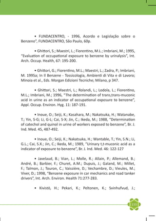 • FUNDACENTRO, - 1996, Acordo e Legislação sobre o
Benzeno”, FUNDACENTRO, São Paulo, 60p.

	       • Ghittori, S.; Maestri, L.; Fiorentino, M.L.; Imbriani, M.; 1995,
“Evaluation of occupational exposure to benzene by urinalysis”, Int.
Arch. Occup. Health, 67: 195-200.

	      • Ghittori, G.; Fiorentino, M.L.; Maestri, L.; Zadra, P.; Imbriani,
M. 1995a; In Il Benzene - Tossicologia, Ambienti di Vita e di Lavoro;
Minoia et al., Eds. Morgan Edizioni Tecniche; Milano, p 347.

	       • Ghittori, S.; Maestri, L.; Rolandi, L.; Lodola, L.; Fiorentino,
M.L.; Imbriani, M.; 1996, “The determination of trans,trans-muconic
acid in urine as an indicator of occupational exposure to benzene”,
Appl. Occup. Environ. Hyg. 11: 187-191.

	         • Inoue, O.; Seiji, K.; Kasahara, M.; Nakatsuka, H.; Watanabe,
T.; Yin, S-G; Li, G-L; Cai, S-X; Jin, C.; Ikeda, M.; 1988, “Determination
of catechol and quinol in urine of workers exposed to benzene”, Br. J.
Ind. Med. 45, 487-492.

	        • Inoue, O.; Seiji, K.; Nakatsuka, H.; Wantable, T.; Yin, S.N.; Li,
G.L.; Cai, S.X.; Jin, C.; Ikeda, M.; 1989, “Urinary t,t-muconic acid as a
indicator of exposure to benzene”, Br. J. Ind. Med. 46: 122-127

	        • Javelaud, B.; Vian, L.; Molle, R.; Allain, P.; Allemand, B.;
André, B.; Barbier, F.; Churet, A.M.; Dupuis, J.; Galand, M.; Millet,
F.; Talmon, J.; Touron, C.; Vaissière, D.; Vechambre, D.; Vieules, M.;
Viver, D.; 1998, “Benzene exposure in car mechanics and road tanker
drivers”, Int. Arch. Environ. Health 71:277-283.

	       • Kivistö, H.; Pekari, K.; Peltonen, K.; Svinhufvud, J.;



                                                                         155
 