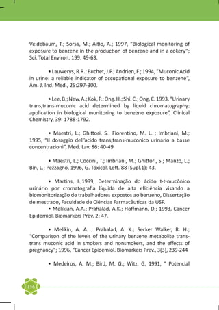Veidebaum, T.; Sorsa, M.; Aitio, A.; 1997, “Biological monitoring of
exposure to benzene in the production of benzene and in a cokery”;
Sci. Total Environ. 199: 49-63.

	        • Lauwerys, R.R.; Buchet, J.P.; Andrien, F.; 1994, “Muconic Acid
in urine: a reliable indicator of occupational exposure to benzene”,
Am. J. Ind. Med., 25:297-300.

	        • Lee, B.; New, A.; Kok, P.; Ong. H.; Shi, C.; Ong, C. 1993, “Urinary
trans,trans-muconic acid determined by liquid chromatography:
application in biological monitoring to benzene exposure”, Clinical
Chemistry, 39: 1788-1792.

	       • Maestri, L.; Ghittori, S.; Fiorentino, M. L. ; Imbriani, M.;
1995, “Il dosaggio dell’acido trans,trans-muconico urinario a basse
concentrazioni”, Med. Lav. 86: 40-49

	         • Maestri, L.; Coccini, T.; Imbriani, M.; Ghittori, S.; Manzo, L.;
Bin, L.; Pezzagno, 1996, G. Toxicol. Lett. 88 (Supl.1): 43.

	       • Martins, I.,1999, Determinação do ácido t-t-mucônico
urinário por cromatografia líquida de alta eficiência visando a
biomonitorização de trabalhadores expostos ao benzeno, Dissertação
de mestrado, Faculdade de Ciências Farmacêuticas da USP.
	       • Melikian, A.A.; Prahalad, A.K.; Hoffmann, D.; 1993, Cancer
Epidemiol. Biomarkers Prev. 2: 47.

	      • Melikin, A. A. ; Prahalad, A. K.; Secker Walker, R. H.;
“Comparison of the levels of the urinary benzene metabolite trans-
trans muconic acid in smokers and nonsmokers, and the effects of
pregnancy”; 1996, “Cancer Epidemiol. Biomarkers Prev., 3(3), 239-244

	        • Medeiros, A. M.; Bird, M. G.; Witz, G. 1991, “ Potencial


156
 