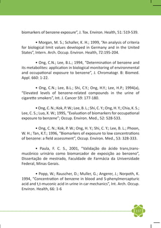 biomarkers of benzene exposure”, J. Tox. Environ. Health, 51: 519-539.

	        • Morgan, M. S.; Schaller, K. H.; 1999, “An analysis of criteria
for biological limit values developed in Germany and in the United
States”, Intern. Arch. Occup. Environ. Health, 72:195-204.

	       • Ong, C.N.; Lee, B.L.; 1994, “Determination of benzene and
its metabolites: application in biological monitoring of environmental
and occupational exposure to benzene”, J. Chromatogr. B: Biomed.
Appl. 660: 1-22.

	       • Ong, C.N.; Lee, B.L.; Shi, C.Y.; Ong, H.Y.; Lee, H.P.; 1994(a),
“Elevated levels of benzene-related compounds in the urine of
cigarette smokers”, Int. J. Cancer 59: 177-180.

	        • Ong, C. N.; Kok, P. W.; Lee, B. L.; Shi, C. Y.; Ong, H. Y.; Chia, K. S.;
Lee, C. S.; Luo, X. W.; 1995, “Evaluation of biomarkers for occupational
exposure to benzene”; Occup. Environ. Med., 52: 528-533.

	       • Ong, C. N.; Kok, P. W.; Ong, H. Y.; Shi, C. Y.; Lee, B. L.; Phoon,
W. H.; Tan, K.T.; 1996, “Biomarkers of exposure to low concentrations
of benzene: a field assessment”, Occup. Environ. Med., 53: 328-333.

	       • Paula, F. C. S., 2001, “Validação do ácido trans,trans-
mucônico urinário como biomarcador de exposição ao benzeno”,
Dissertação de mestrado, Faculdade de Farmácia da Universidade
Federal, Minas Gerais.

	       • Popp, W.; Rauscher, D.; Muller, G.; Angerer, J.; Norpoth, K.
1994, “Concentration of benzene in blood and S-phenylmercapturic
acid and t,t-muconic acid in urine in car mechanics”, Int. Arch. Occup.
Environ. Health, 66: 1-6




                                                                                157
 