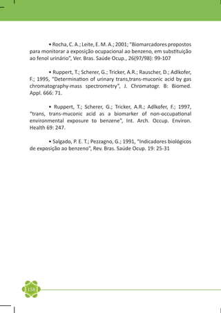 • Rocha, C. A.; Leite, E. M. A.; 2001; “Biomarcadores propostos
para monitorar a exposição ocupacional ao benzeno, em substituição
ao fenol urinário”, Ver. Bras. Saúde Ocup., 26(97/98): 99-107

	       • Ruppert, T.; Scherer, G.; Tricker, A.R.; Rauscher, D.; Adlkofer,
F.; 1995, “Determination of urinary trans,trans-muconic acid by gas
chromatography-mass spectrometry”, J. Chromatogr. B: Biomed.
Appl. 666: 71.

	       • Ruppert, T.; Scherer, G.; Tricker, A.R.; Adlkofer, F.; 1997,
“trans, trans-muconic acid as a biomarker of non-occupational
environmental exposure to benzene”, Int. Arch. Occup. Environ.
Health 69: 247.

	      • Salgado, P. E. T.; Pezzagno, G.; 1991, “Indicadores biológicos
de exposição ao benzeno”, Rev. Bras. Saúde Ocup. 19: 25-31




158
 