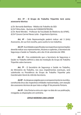 Art. 3º - O Grupo de Trabalho Tripartite terá como
assessoria técnica:

a) Dr. Bernardo Bedrikow - Médico do Trabalho do SESI
b) Drª Mina Kato - Química da FUNDACENTRO/BA;
e) Dr. René Mendes - Professor da Faculdade de Medicina da UFMG;
d) Drª Zunara Carmel Neves Leite - Engenheira Química.

	       Art. 4º - Cada Representação poderá indicar até 3 (três)
Assessores, de sua livre escolha, para auxilia-la nos trabalhos.

	       Art. 5º - As entidades especificadas nas respectivas representações
deverão indicar seus representantes, titulares e suplentes, à Secretaria de
Segurança e Saúde no Trabalho, até o dia 15 de setembro de 1994.

	        Art. 6º - Fica estabelecido que a Secretaria de Segurança e
Saúde no Trabalho definirá a data da instalação do Grupo de Trabalho
Tripartite sobre benzeno

	        Art. 7º - O Secretário de Segurança e Saúde no Trabalho,
do Ministério do Trabalho, nos seus impedimentos eventuais, será
substituído na Presidência do Grupo de Trabalho Tripartite pelo
Coordenador-Geral da referida Secretaria.

	        Art 8º - As despesas exigidas para o comparecimento às reuniões,
constituirão ônus das respectivas entidades representadas, com exceção
dos assessores técnicos de que trata o artigo 3º da presente Portaria.

	      Art 9º - Esta Portaria entra em vigor na data de sua publicação,
revogadas as disposições em contrário.

                    JOFILO MOREIRA LIMA JUNIOR


                                                                         15
 