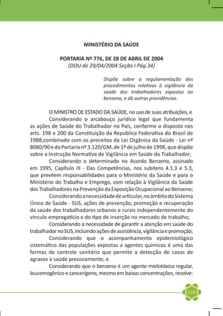 MINISTÉRIO DA SAÚDE

             PORTARIA Nº 776, DE 28 DE ABRIL DE 2004
               (DOU de 29/04/2004 Seção I Pág.34)

                                 Dispõe sobre a regulamentação dos
                                 procedimentos relativos à vigilância da
                                 saúde dos trabalhadores expostos ao
                                 benzeno, e dá outras providências.

	       O MINISTRO DE ESTADO DA SAÚDE, no uso de suas atribuições, e
	       Considerando o arcabouço jurídico legal que fundamenta
as ações de Saúde do Trabalhador no País, conforme o disposto nos
arts. 198 e 200 da Constituição da República Federativa do Brasil de
1988,combinado com os preceitos da Lei Orgânica da Saúde - Lei nº
8080/90 e da Portaria nº 3.120/GM, de 1º de julho de 1998, que dispõe
sobre a Instrução Normativa de Vigilância em Saúde do Trabalhador;
	       Considerando o determinado no Acordo Benzeno, assinado
em 1995, Capítulo III - Das Competências, nos subitens 4.1.3 e 5.3,
que prevêem responsabilidades para o Ministério da Saúde e para o
Ministério do Trabalho e Emprego, com relação à Vigilância da Saúde
dos Trabalhadores na Prevenção da Exposição Ocupacional ao Benzeno;
	       Considerando a necessidade de articular, no âmbito do Sistema
Único de Saúde - SUS, ações de prevenção, promoção e recuperação
da saúde dos trabalhadores urbanos e rurais independentemente do
vínculo empregatício e do tipo de inserção no mercado de trabalho;
	       Considerando a necessidade de garantir a atenção em saúde do
trabalhador no SUS, incluindo ações de assistência, vigilância e promoção;
	       Considerando que o acompanhamento epidemiológico
sistemático das populações expostas a agentes químicos é uma das
formas de controle sanitário que permite a detecção de casos de
agravos à saúde precocemente; e
	       Considerando que o benzeno é um agente mielotóxico regular,
leucemogênico e cancerígeno, mesmo em baixas concentrações, resolve:


                                                                       159
 