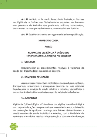 Art. 1º Instituir, na forma do Anexo desta Portaria, as Normas
de Vigilância à Saúde dos Trabalhadores expostos ao Benzeno
nos processos de trabalho que produzem, utilizam, transportam,
armazenam ou manipulam benzeno e, ou suas misturas líquidas.

	       Art. 2º Esta Portaria entra em vigor na data de sua publicação.

                         HUMBERTO COSTA

                               ANEXO

              NORMAS DE VIGILÂNCIA À SAÚDE DOS
             TRABALHADORES EXPOSTOS AO BENZENO

	       1 - OBJETIVO

	      Regulamentar os procedimentos relativos à vigilância da
saúde dos trabalhadores expostos ao benzeno.

	       2 - CAMPO DE APLICAÇÃO

	        As empresas e respectivas contratadas que produzem, utilizam,
transportam, armazenam e manipulam benzeno ou suas misturas
líquidas para os serviços de saúde públicos e privados, laboratórios e
outras instâncias institucionais do campo da saúde do trabalhador.

	       3 – CONCEITOS

Vigilância Epidemiológica - Entende-se por vigilância epidemiológica
um conjunto de ações que proporcionam o conhecimento, a detecção
ou prevenção de qualquer mudança nos fatores determinantes e
condicionantes da saúde individual e coletiva, com a finalidade de
recomendar e adotar medidas de prevenção e controle das doenças



160
 