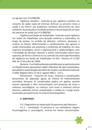 ou agravos (Lei nº 8.080/90).
	        Vigilância Sanitária - Entende-se por vigilância sanitária um
conjunto de ações capaz de eliminar, diminuir ou prevenir riscos à
saúde e de intervir nos problemas sanitários decorrentes do meio
ambiente, da produção e circulação de bens e da prestação de serviços
de interesse da saúde (Lei nº 8.080/90).
	        Vigilância em Saúde do Trabalhador - Entende-se por vigilância
em saúde do trabalhador uma atuação contínua e sistemática, ao
longo do tempo, no sentido de detectar, conhecer, pesquisar e
analisar os fatores determinantes e condicionantes dos agravos à
saúde relacionados aos processos e ambientes de trabalho, em seus
aspectos tecnológico, social e organizacional e epidemiológico, com
a finalidade de planejar, executar e avaliar intervenções sobre esses
aspectos, de forma a eliminá-los ou controlá-los (Instrução Normativa
de Vigilância em Saúde do Trabalhador no SUS - Portaria nº 3.120/
GM, de 1º de julho de 1998).
	        Benzeno - É um hidrocarboneto aromático que se apresenta como
um líquido incolor, lipossolúvel, volátil, inflamável, de odor característico,
perceptível a concentrações da ordem de 12 ppm, cuja fórmula molecular
é C6H6. Registro CAS n.71-43-2, registro ONU n . 111 4 .
	        Benzenismo - Conjunto de sinais, sintomas e complicações
decorrentes da exposição aguda ou crônica ao hidrocarboneto
aromático, benzeno. As complicações podem ser agudas, quando
houver exposição a altas concentrações com presença de sinais e
sintomas neurológicos, ou crônicas, com sinais e sintomas clínicos
diversos, podendo ocorrer complicações a médio ou a longo prazo,
localizadas principalmente no sistema hematopoético.

	        4- DIRETRIZES

	      4.1- Diagnóstico da Intoxicação Ocupacional pelo Benzeno
	      4.1.1 - Introdução: O benzeno é um mielotóxico regular,
leucemogênico e cancerígeno, mesmo em baixas concentrações.



                                                                           161
 