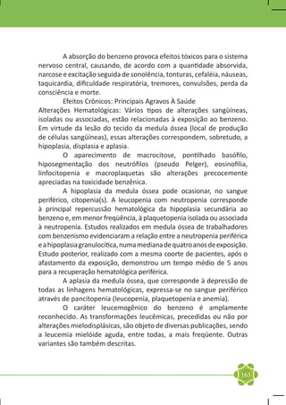 A absorção do benzeno provoca efeitos tóxicos para o sistema
nervoso central, causando, de acordo com a quantidade absorvida,
narcose e excitação seguida de sonolência, tonturas, cefaléia, náuseas,
taquicardia, dificuldade respiratória, tremores, convulsões, perda da
consciência e morte.
	        Efeitos Crônicos: Principais Agravos À Saúde
Alterações Hematológicas: Vários tipos de alterações sangüíneas,
isoladas ou associadas, estão relacionadas à exposição ao benzeno.
Em virtude da lesão do tecido da medula óssea (local de produção
de células sangüíneas), essas alterações correspondem, sobretudo, a
hipoplasia, displasia e aplasia.
	        O aparecimento de macrocitose, pontilhado basófilo,
hiposegmentação dos neutrófilos (pseudo Pelger), eosinofilia,
linfocitopenia e macroplaquetas são alterações precocemente
apreciadas na toxicidade benzênica.
	        A hipoplasia da medula óssea pode ocasionar, no sangue
periférico, citopenia(s). A leucopenia com neutropenia corresponde
à principal repercussão hematológica da hipoplasia secundária ao
benzeno e, em menor freqüência, à plaquetopenia isolada ou associada
à neutropenia. Estudos realizados em medula óssea de trabalhadores
com benzenismo evidenciaram a relação entre a neutropenia periférica
e a hipoplasia granulocítica, numa mediana de quatro anos de exposição.
Estudo posterior, realizado com a mesma coorte de pacientes, após o
afastamento da exposição, demonstrou um tempo médio de 5 anos
para a recuperação hematológica periférica.
	        A aplasia da medula óssea, que corresponde à depressão de
todas as linhagens hematológicas, expressa-se no sangue periférico
através de pancitopenia (leucopenia, plaquetopenia e anemia).
	        O caráter leucemogênico do benzeno é amplamente
reconhecido. As transformações leucêmicas, precedidas ou não por
alterações mielodisplásicas, são objeto de diversas publicações, sendo
a leucemia mielóide aguda, entre todas, a mais freqüente. Outras
variantes são também descritas.



                                                                    163
 
