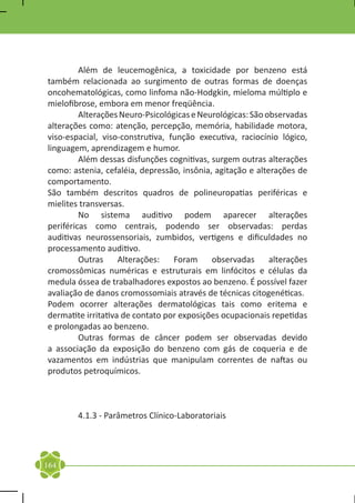 Além de leucemogênica, a toxicidade por benzeno está
também relacionada ao surgimento de outras formas de doenças
oncohematológicas, como linfoma não-Hodgkin, mieloma múltiplo e
mielofibrose, embora em menor freqüência.
	        Alterações Neuro-Psicológicas e Neurológicas: São observadas
alterações como: atenção, percepção, memória, habilidade motora,
viso-espacial, viso-construtiva, função executiva, raciocínio lógico,
linguagem, aprendizagem e humor.
	        Além dessas disfunções cognitivas, surgem outras alterações
como: astenia, cefaléia, depressão, insônia, agitação e alterações de
comportamento.
São também descritos quadros de polineuropatias periféricas e
mielites transversas.
	        No sistema auditivo podem aparecer alterações
periféricas como centrais, podendo ser observadas: perdas
auditivas neurossensoriais, zumbidos, vertigens e dificuldades no
processamento auditivo.
	        Outras     Alterações:   Foram     observadas      alterações
cromossômicas numéricas e estruturais em linfócitos e células da
medula óssea de trabalhadores expostos ao benzeno. É possível fazer
avaliação de danos cromossomiais através de técnicas citogenéticas.
Podem ocorrer alterações dermatológicas tais como eritema e
dermatite irritativa de contato por exposições ocupacionais repetidas
e prolongadas ao benzeno.
	        Outras formas de câncer podem ser observadas devido
a associação da exposição do benzeno com gás de coqueria e de
vazamentos em indústrias que manipulam correntes de naftas ou
produtos petroquímicos.

	

	       4.1.3 - Parâmetros Clínico-Laboratoriais
	



164
 