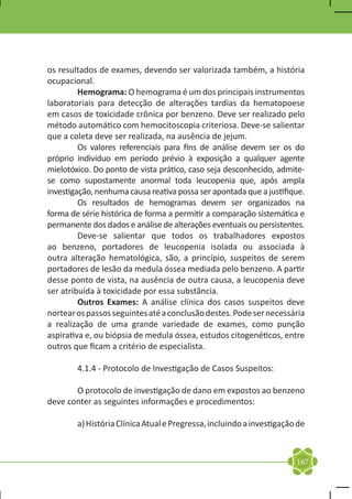 os resultados de exames, devendo ser valorizada também, a história
ocupacional.
	        Hemograma: O hemograma é um dos principais instrumentos
laboratoriais para detecção de alterações tardias da hematopoese
em casos de toxicidade crônica por benzeno. Deve ser realizado pelo
método automático com hemocitoscopia criteriosa. Deve-se salientar
que a coleta deve ser realizada, na ausência de jejum.
	        Os valores referenciais para fins de análise devem ser os do
próprio indivíduo em período prévio à exposição a qualquer agente
mielotóxico. Do ponto de vista prático, caso seja desconhecido, admite-
se como supostamente anormal toda leucopenia que, após ampla
investigação, nenhuma causa reativa possa ser apontada que a justifique.
	        Os resultados de hemogramas devem ser organizados na
forma de série histórica de forma a permitir a comparação sistemática e
permanente dos dados e análise de alterações eventuais ou persistentes.
	        Deve-se salientar que todos os trabalhadores expostos
ao benzeno, portadores de leucopenia isolada ou associada à
outra alteração hematológica, são, a princípio, suspeitos de serem
portadores de lesão da medula óssea mediada pelo benzeno. A partir
desse ponto de vista, na ausência de outra causa, a leucopenia deve
ser atribuída à toxicidade por essa substância.
	        Outros Exames: A análise clínica dos casos suspeitos deve
nortear os passos seguintes até a conclusão destes. Pode ser necessária
a realização de uma grande variedade de exames, como punção
aspirativa e, ou biópsia de medula óssea, estudos citogenéticos, entre
outros que ficam a critério de especialista.

	       4.1.4 - Protocolo de Investigação de Casos Suspeitos:

	      O protocolo de investigação de dano em expostos ao benzeno
deve conter as seguintes informações e procedimentos:

	       a) História Clínica Atual e Pregressa, incluindo a investigação de



                                                                       167
 