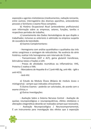 exposição a agentes mielotóxicos (medicamentos, radiação ionizante,
entre outros), interrogatório dos diversos aparelhos, antecedentes
pessoais e familiares e exame físico completo;
	       b) História Ocupacional Atual (antecedentes profissionais)
com informação sobre as empresas, setores, funções, tarefas e
respectivos períodos de trabalho;
	       c) Levantamento dos Dados Hematológicos de que dispõe o
trabalhador, inclusive os anteriores à admissão na empresa suspeita
de causadora da toxicidade;
	       d) Exames Complementares:

	        - Hemograma com análise quantitativa e qualitativa das três
séries sangüíneas e contagem de reticulócitos. Na ausência da série
histórica, realizar três hemogramas com intervalo de 15 dias.
	        - Transaminases (AST e ALT), gama glutamil transferase,
bilirrubinas totais e frações e LDH.
	        - Provas de atividades reumáticas ou inflamatórias: VHS,
Proteína C reativa e FAN.
	        - Marcadores de Hepatite B e C (anti-HBS Ag, anti-HBc - IgM e
anti-HCV).
	        - Anti-HIV.

	      e) Estudo da Medula Óssea (Biópsia de medula óssea e
mielograma) - sempre que indicados clinicamente;
	      f) Outros Exames - poderão ser solicitados, de acordo com o
exame clínico; e
	      g) Outras Investigações:

	       - Avaliação Sobre o Sistema Nervoso Central - Avaliação de
queixas neuropsicológicas e neuropsiquiátricas, efeitos ototóxicos e
alterações citogenéticas deverão ser realizados sempre que necessário.
	       - Avaliação Neuropsicológica / Neurocomportamental,
É um instrumento para investigação dos efeitos que à exposição



168
 