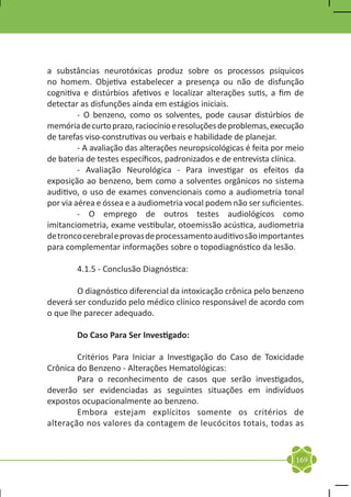 a substâncias neurotóxicas produz sobre os processos psíquicos
no homem. Objetiva estabelecer a presença ou não de disfunção
cognitiva e distúrbios afetivos e localizar alterações sutis, a fim de
detectar as disfunções ainda em estágios iniciais.
	        - O benzeno, como os solventes, pode causar distúrbios de
memória de curto prazo, raciocínio e resoluções de problemas, execução
de tarefas viso-construtivas ou verbais e habilidade de planejar.
	        - A avaliação das alterações neuropsicológicas é feita por meio
de bateria de testes específicos, padronizados e de entrevista clínica.
	        - Avaliação Neurológica - Para investigar os efeitos da
exposição ao benzeno, bem como a solventes orgânicos no sistema
auditivo, o uso de exames convencionais como a audiometria tonal
por via aérea e óssea e a audiometria vocal podem não ser suficientes.
	        - O emprego de outros testes audiológicos como
imitanciometria, exame vestibular, otoemissão acústica, audiometria
de tronco cerebral e provas de processamento auditivo são importantes
para complementar informações sobre o topodiagnóstico da lesão.

	       4.1.5 - Conclusão Diagnóstica:

	       O diagnóstico diferencial da intoxicação crônica pelo benzeno
deverá ser conduzido pelo médico clínico responsável de acordo com
o que lhe parecer adequado.

	       Do Caso Para Ser Investigado:

	       Critérios Para Iniciar a Investigação do Caso de Toxicidade
Crônica do Benzeno - Alterações Hematológicas:
	       Para o reconhecimento de casos que serão investigados,
deverão ser evidenciadas as seguintes situações em indivíduos
expostos ocupacionalmente ao benzeno.
	       Embora estejam explícitos somente os critérios de
alteração nos valores da contagem de leucócitos totais, todas as


                                                                     169
 