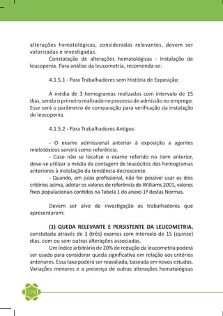 alterações hematológicas, consideradas relevantes, devem ser
valorizadas e investigadas.
	       Constatação de alterações hematológicas - Instalação de
leucopenia. Para análise da leucometria, recomenda-se:

	       4.1.5.1 - Para Trabalhadores sem História de Exposição:

	        A média de 3 hemogramas realizados com intervalo de 15
dias, sendo o primeiro realizado no processo de admissão no emprego.
Esse será o parâmetro de comparação para verificação da instalação
de leucopenia.

	       4.1.5.2 - Para Trabalhadores Antigos:

	         - O exame admissional anterior à exposição a agentes
mielotóxicos servirá como referência.
	         - Caso não se localize o exame referido no item anterior,
deve-se utilizar a média da contagem de leucócitos dos hemogramas
anteriores à instalação da tendência decrescente.
	         - Quando, em juízo profissional, não for possível usar os dois
critérios acima, adotar os valores de referência de Williams 2001, valores
fixos populacionais contidos na Tabela 1 do anexo 1ª destas Normas.

	      Devem ser alvo de investigação os trabalhadores que
apresentarem:

	       (1) QUEDA RELEVANTE E PERSISTENTE DA LEUCOMETRIA,
constatada através de 3 (três) exames com intervalo de 15 (quinze)
dias, com ou sem outras alterações associadas.
	       Um índice arbitrário de 20% de redução da leucometria poderá
ser usado para considerar queda significativa em relação aos critérios
anteriores. Essa taxa poderá ser reavaliada, baseada em novos estudos.
Variações menores e a presença de outras alterações hematológicas


170
 