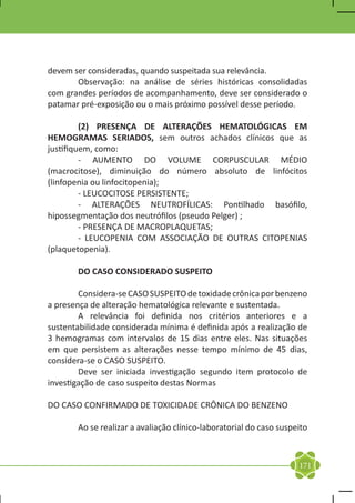 devem ser consideradas, quando suspeitada sua relevância.
	      Observação: na análise de séries históricas consolidadas
com grandes períodos de acompanhamento, deve ser considerado o
patamar pré-exposição ou o mais próximo possível desse período.

	        (2) PRESENÇA DE ALTERAÇÕES HEMATOLÓGICAS EM
HEMOGRAMAS SERIADOS, sem outros achados clínicos que as
justifiquem, como:
	        - AUMENTO DO VOLUME CORPUSCULAR MÉDIO
(macrocitose), diminuição do número absoluto de linfócitos
(linfopenia ou linfocitopenia);
	        - LEUCOCITOSE PERSISTENTE;
	        - ALTERAÇÕES NEUTROFÍLICAS: Pontilhado basófilo,
hipossegmentação dos neutrófilos (pseudo Pelger) ;
	        - PRESENÇA DE MACROPLAQUETAS;
	        - LEUCOPENIA COM ASSOCIAÇÃO DE OUTRAS CITOPENIAS
(plaquetopenia).

	      DO CASO CONSIDERADO SUSPEITO

	       Considera-se CASO SUSPEITO de toxidade crônica por benzeno
a presença de alteração hematológica relevante e sustentada.
	       A relevância foi definida nos critérios anteriores e a
sustentabilidade considerada mínima é definida após a realização de
3 hemogramas com intervalos de 15 dias entre eles. Nas situações
em que persistem as alterações nesse tempo mínimo de 45 dias,
considera-se o CASO SUSPEITO.
	       Deve ser iniciada investigação segundo item protocolo de
investigação de caso suspeito destas Normas

DO CASO CONFIRMADO DE TOXICIDADE CRÔNICA DO BENZENO

	      Ao se realizar a avaliação clínico-laboratorial do caso suspeito



                                                                    171
 