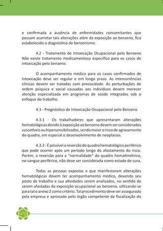e confirmada a ausência de enfermidades concomitantes que
possam acarretar tais alterações além da exposição ao benzeno, fica
estabelecido o diagnóstico de benzenismo.

	       4.2 - Tratamento de Intoxicação Ocupacional pelo Benzeno
Não existe tratamento medicamentoso específico para os casos de
intoxicação pelo benzeno.

	        O acompanhamento médico para os casos confirmados de
intoxicação deve ser regular e em longo prazo. As intercorrências
clínicas devem ser tratadas com precocidade. As perturbações de
ordem psíquica e social causadas aos indivíduos devem merecer
atenção especializada em programas de saúde integrados sob o
enfoque do trabalho.

	       4.3 - Prognóstico de Intoxicação Ocupacional pelo Benzeno

	       4.3.1 - Os trabalhadores que apresentaram alterações
hematológicas devido à exposição ao benzeno devem ser considerados
suscetíveis ou hipersensibilizados, sendo maior o risco de agravamento
do quadro, em especial o desenvolvimento de neoplasias.

	      4.3.2 - É possível a reversão do quadro hematológico periférico
que pode ocorrer após um período longo do afastamento do risco.
Porém, a reversão para a “normalidade” do quadro hematimétrico,
no sangue periférico, não deve ser considerada como estado de cura.

	        Todas as pessoas expostas e que manifestaram alterações
hematológicas devem ter acompanhamento médico, devendo seu
posto de trabalho e sua atividades serem analisados, no sentido de
serem afastadas da exposição ocupacional ao benzeno, utilizando-se
para tal o anexo 2 como critério. Tal procedimento deve ser assegurado
pela empresa e aprovado pelo órgão competente da fiscalização do


172
 