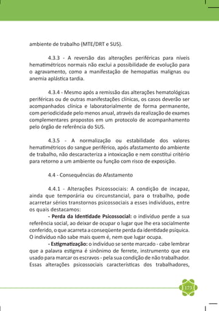 ambiente de trabalho (MTE/DRT e SUS).

	      4.3.3 - A reversão das alterações periféricas para níveis
hematimétricos normais não exclui a possibilidade de evolução para
o agravamento, como a manifestação de hemopatias malignas ou
anemia aplástica tardia.

	        4.3.4 - Mesmo após a remissão das alterações hematológicas
periféricas ou de outras manifestações clínicas, os casos deverão ser
acompanhados clínica e laboratorialmente de forma permanente,
com periodicidade pelo menos anual, através da realização de exames
complementares propostos em um protocolo de acompanhamento
pelo órgão de referência do SUS.

	       4.3.5 - A normalização ou estabilidade dos valores
hematimétricos do sangue periférico, após afastamento do ambiente
de trabalho, não descaracteriza a intoxicação e nem constitui critério
para retorno a um ambiente ou função com risco de exposição.

	       4.4 - Consequências do Afastamento

	       4.4.1 - Alterações Psicossociais: A condição de incapaz,
ainda que temporária ou circunstancial, para o trabalho, pode
acarretar sérios transtornos psicossociais a esses indivíduos, entre
os quais destacamos:
	       - Perda da Identidade Psicossocial: o indivíduo perde a sua
referência social, ao deixar de ocupar o lugar que lhe era socialmente
conferido, o que acarreta a conseqüente perda da identidade psíquica.
O indivíduo não sabe mais quem é, nem que lugar ocupa.
	       - Estigmatização: o indivíduo se sente marcado - cabe lembrar
que a palavra estigma é sinônimo de ferrete, instrumento que era
usado para marcar os escravos - pela sua condição de não trabalhador.
Essas alterações psicossociais características dos trabalhadores,



                                                                   173
 