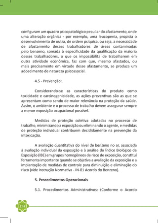 configuram um quadro psicopatológico peculiar do afastamento, onde
uma alteração orgânica - por exemplo, uma leucopenia, propicia o
desenvolvimento de outra, de ordem psíquica, ou seja, a necessidade
de afastamento desses trabalhadores de áreas contaminadas
pelo benzeno, somada à especificidade da qualificação da maioria
desses trabalhadores, o que os impossibilita de trabalharem em
outra atividade econômica, faz com que, mesmo afastados, ou
mais precisamente em virtude desse afastamento, se produza um
adoecimento de natureza psicossocial.

	       4.5 - Prevenção:

	       Considerando-se as características do produto como
toxicidade e carcinogenicidade, as ações preventivas são as que se
apresentam como sendo de maior relevância na proteção da saúde.
Assim, o ambiente e o processo de trabalho devem assegurar sempre
a menor exposição ocupacional possível.

	       Medidas de proteção coletiva adotadas no processo de
trabalho, minimizando a exposição ou eliminando o agente, e medidas
de proteção individual contribuem decididamente na prevenção da
intoxicação.

	        A avaliação quantitativa do nível de benzeno no ar, associada
à avaliação individual da exposição e à análise do Índice Biológico de
Exposição (IBE) em grupos homogêneos de risco de exposição, constituí
ferramenta importante quando se objetiva a avaliação da exposição e a
implantação de medidas de controle para diminuição e eliminação do
risco (vide Instrução Normativa - IN-01 Acordo do Benzeno).

	       5. Procedimentos Operacionais

	       5.1. Procedimentos Administrativos: (Conforme o Acordo


174
 