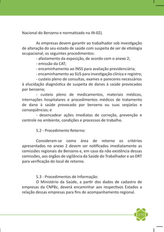 Nacional do Benzeno e normatizado na IN-02).

	       As empresas devem garantir ao trabalhador sob investigação
de alteração do seu estado de saúde com suspeita de ser de etiologia
ocupacional, os seguintes procedimentos:
	       - afastamento da exposição, de acordo com o anexo 2;
	       - emissão da CAT;
	       - encaminhamento ao INSS para avaliação previdenciária;
	       - encaminhamento ao SUS para investigação clínica e registro;
	       - custeio pleno de consultas, exames e pareceres necessários
à elucidação diagnóstica de suspeita de danos à saúde provocados
por benzeno;
	       - custeio pleno de medicamentos, materiais médicos,
internações hospitalares e procedimentos médicos de tratamento
de dano à saúde provocado por benzeno ou suas seqüelas e
conseqüências; e
	       - desencadear ações imediatas de correção, prevenção e
controle no ambiente, condições e processos de trabalho.

	       5.2 - Procedimento Retorno:

	       Consideram-se como área de retorno os critérios
apresentados no anexo 2 devem ser notificados imediatamente as
comissões regionais do Benzeno e, em caso da não existência dessas
comissões, aos órgãos de vigilância da Saúde do Trabalhador e ao DRT
para verificação do local de retorno.


	       5.3 - Procedimentos de Informação:
	       O Ministério da Saúde, a partir dos dados de cadastro de
empresas da CNPBz, deverá encaminhar aos respectivos Estados a
relação dessas empresas para fins de acompanhamento regional.




                                                                  175
 