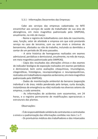 5.3.1 - Informações Decorrentes das Empresas:

	       Cabe aos serviços das empresas cadastradas no MTE
encaminhar aos serviços de saúde do trabalhador de sua área de
abrangência, em meio magnético padronizado pelo SIMPEAQ,
anualmente, no mês de março:
	       - Nome e registro de trabalhadores com data de nascimento,
sexo, função, setor de atividade e empresa em que está prestando
serviço no caso de terceiros, com ou sem sinais e sintomas de
benzenismo, afastados ou não do trabalho, incluindo os demitidos a
contar de um período de 20 anos passados.
	       - A série histórica de hemogramas realizados em exames
admissional, periódicos e demissional, anualmente, no mês de março,
em meio magnético padronizado pelo SIMPEAQ.
	       - Cópia dos resultados das alterações clínicas e dos exames
de indicador biológico de exposição realizados em exames periódicos
e demissional, bem como avaliações citoquímicas, imunológicas,
citogenéticas, histológicas, neuropsicológicas e neuropsiquiátricas,
realizadas em trabalhadores expostos ao benzeno, em meio magnético
padronizado pelo SIMPEAQ.
	       - Dados de monitorização ambiental do benzeno (exposição
individual e de área; média ponderada pelo tempo, curta duração,
instantâneas de emergência ou não) realizada nos diversos setores da
empresa, a cada semestre.
	       - As informações de acidentes com vazamentos, em 24
horas, e o registro permanente de modificações operacionais e
estruturais das plantas.

	       Observações:

	       - É de responsabilidade solidária de contratantes e contratadas
o envio e a padronização das informações contidas nos itens 1 a 7.
	       - Os prontuários médicos dos trabalhadores e dos intoxicados



176
 