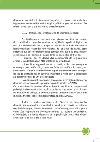 devem ser mantidos à disposição daqueles, dos seus representantes
legalmente constituídos e dos órgãos públicos por, no mínimo, 20
(vinte) anos após o desligamento do trabalhador.

	       5.3.2 - Informações Decorrentes de Outras Instâncias:

	        As instâncias e serviços que atuam na área de saúde
do trabalhador deverão realizar a vigilância epidemiológica de
morbimortalidade de casos de aplasia de medula e câncer do sistema
hematopoético, ocorridos em maiores de 18 anos de idade. Esse
sistema deve ser gerenciado pelos serviços de saúde do trabalhador
responsáveis por cada região, que terão as seguintes atribuições:
	        - analisar dos os dados das companhias de seguros das
empresas cadastradas no MTE relativas a estes dados;
	        - identificar regionalmente os serviços de hematologia e
oncologia que notificarão, conforme ficha de notificação anexa, os
serviços de saúde do trabalhador da região. Por sua vez, esses serviços
de saúde do trabalhador deverão investigar o nexo com a exposição
ao benzeno em cada um desses casos;
	        - os dados confirmados de nexo com a exposição ao benzeno
deverão ser comunicados pelos serviços de saúde via SINAN.
Os laboratórios de análises clínicas deverão notificar ao responsável
pela vigilância em saúde do trabalhador de sua área todos os resultados
de indicadores biológicos de exposição do benzeno, anualmente, em
meio magnético, conforme padronização pelo SIMPEAQ.

	       Todos os dados constantes do Sistema de Informação
deverão ser analisados e compilados nos diversos níveis do sistema
(região/Município, Estado, Ministério da Saúde) e gerenciados pelas
comissões regionais de acompanhamento do acordo do benzeno.
O Ministério da Saúde deverá fazer a publicação anual dos dados
analisados e compilados a esse nível.




                                                                    177
 