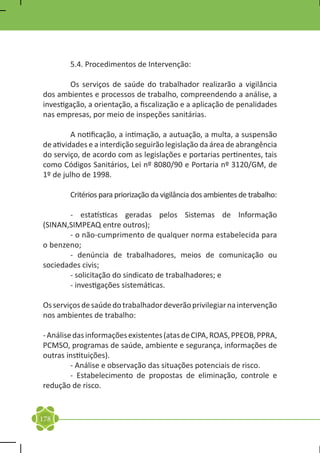 5.4. Procedimentos de Intervenção:

	       Os serviços de saúde do trabalhador realizarão a vigilância
dos ambientes e processos de trabalho, compreendendo a análise, a
investigação, a orientação, a fiscalização e a aplicação de penalidades
nas empresas, por meio de inspeções sanitárias.

	        A notificação, a intimação, a autuação, a multa, a suspensão
de atividades e a interdição seguirão legislação da área de abrangência
do serviço, de acordo com as legislações e portarias pertinentes, tais
como Códigos Sanitários, Lei nº 8080/90 e Portaria nº 3120/GM, de
1º de julho de 1998.

	       Critérios para priorização da vigilância dos ambientes de trabalho:

	      - estatísticas geradas pelos Sistemas de Informação
(SINAN,SIMPEAQ entre outros);
	      - o não-cumprimento de qualquer norma estabelecida para
o benzeno;
	      - denúncia de trabalhadores, meios de comunicação ou
sociedades civis;
	      - solicitação do sindicato de trabalhadores; e
	      - investigações sistemáticas.

Os serviços de saúde do trabalhador deverão privilegiar na intervenção
nos ambientes de trabalho:

- Análise das informações existentes (atas de CIPA, ROAS, PPEOB, PPRA,
PCMSO, programas de saúde, ambiente e segurança, informações de
outras instituições).
	        - Análise e observação das situações potenciais de risco.
	        - Estabelecimento de propostas de eliminação, controle e
redução de risco.


178
 