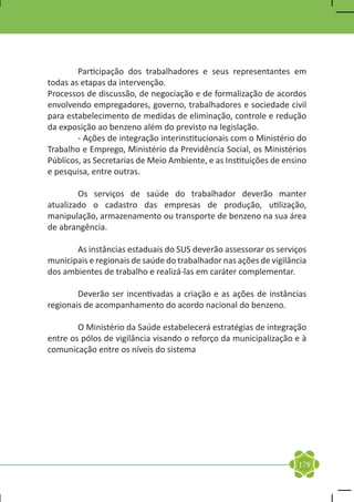 Participação dos trabalhadores e seus representantes em
todas as etapas da intervenção.
Processos de discussão, de negociação e de formalização de acordos
envolvendo empregadores, governo, trabalhadores e sociedade civil
para estabelecimento de medidas de eliminação, controle e redução
da exposição ao benzeno além do previsto na legislação.
	       - Ações de integração interinstitucionais com o Ministério do
Trabalho e Emprego, Ministério da Previdência Social, os Ministérios
Públicos, as Secretarias de Meio Ambiente, e as Instituições de ensino
e pesquisa, entre outras.

	       Os serviços de saúde do trabalhador deverão manter
atualizado o cadastro das empresas de produção, utilização,
manipulação, armazenamento ou transporte de benzeno na sua área
de abrangência.

	      As instâncias estaduais do SUS deverão assessorar os serviços
municipais e regionais de saúde do trabalhador nas ações de vigilância
dos ambientes de trabalho e realizá-las em caráter complementar.

	       Deverão ser incentivadas a criação e as ações de instâncias
regionais de acompanhamento do acordo nacional do benzeno.

	       O Ministério da Saúde estabelecerá estratégias de integração
entre os pólos de vigilância visando o reforço da municipalização e à
comunicação entre os níveis do sistema




                                                                   179
 